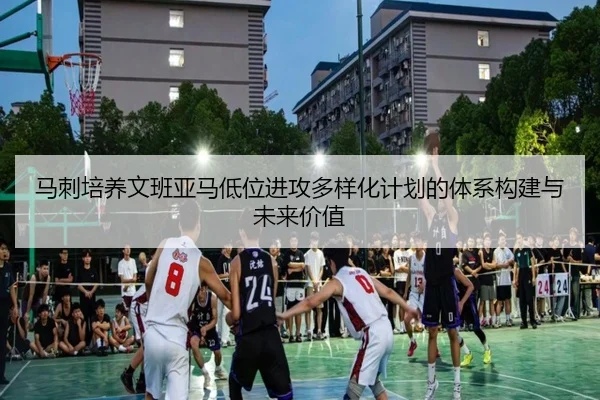 马刺培养文班亚马低位进攻多样化计划的体系构建与未来价值