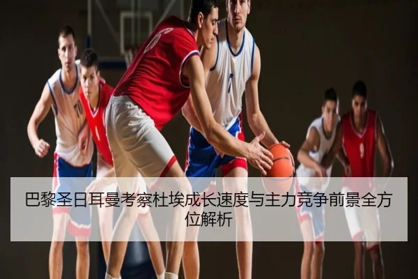 巴黎圣日耳曼考察杜埃成长速度与主力竞争前景全方位解析